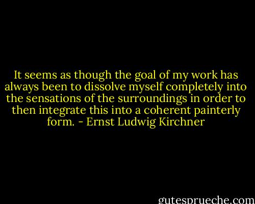 It seems as though the goal of my work has always been to dissolve myself completely into the sensations of the surroundings in order to then integrate this into a coherent painterly form. - Ernst Ludwig Kirchner