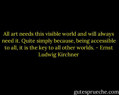All art needs this visible world and will always need it. Quite simply because, being accessible to all, it is the key to all other worlds. - Ernst Ludwig Kirchner