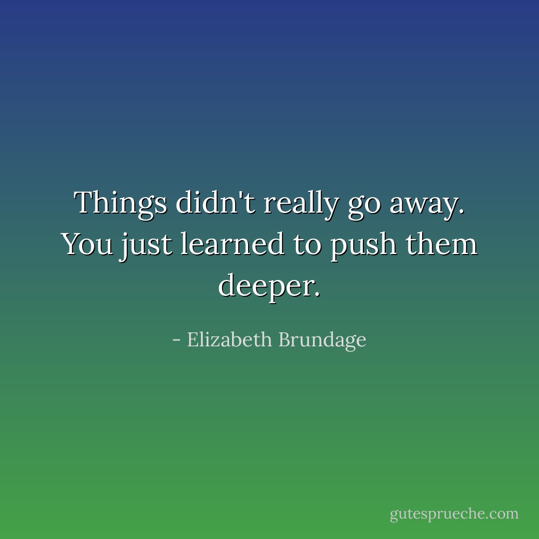 Things didn't really go away. You just learned to push them deeper. - Elizabeth Brundage