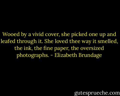 Wooed by a vivid cover, she picked one up and leafed through it. She loved thee way it smelled, the ink, the fine paper, the oversized photographs. - Elizabeth Brundage