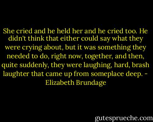 She cried and he held her and he cried too. He didn't think that either could say what they were crying about, but it was something they needed to do, right now, together, and then, quite suddenly, they were laughing, hard, brash laughter that came up from someplace deep. - Elizabeth Brundage