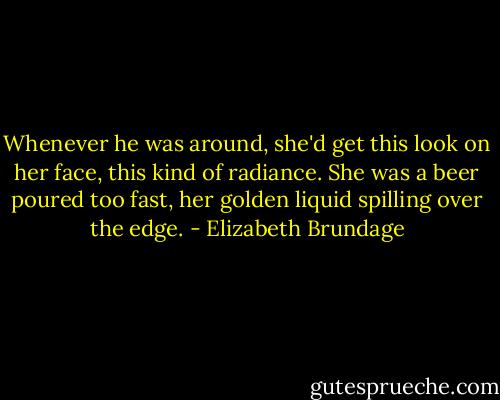 Whenever he was around, she'd get this look on her face, this kind of radiance. She was a beer poured too fast, her golden liquid spilling over the edge. - Elizabeth Brundage