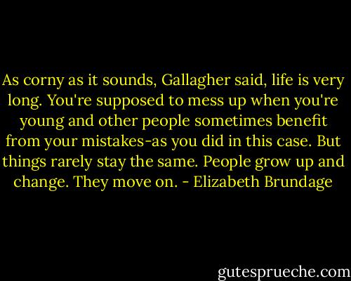 As corny as it sounds, Gallagher said, life is very long. You're supposed to mess up when you're young and other people sometimes benefit from your mistakes-as you did in this case. But things rarely stay the same. People grow up and change. They move on. - Elizabeth Brundage