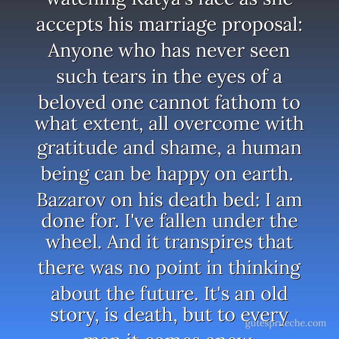 Fathers and Sons<br /><br />Arkaday watching Katya's face as she accepts his marriage proposal:<br />Anyone who has never seen such tears in the eyes of a beloved one cannot fathom to what extent, all overcome with gratitude and shame, a human being can be happy on earth.<br /><br />Bazarov on his death bed:<br />I am done for. I've fallen under the wheel. And it transpires that there was no point in thinking about the future. It's an old story, is death, but to every man it comes anew. - Ivan Turgenev