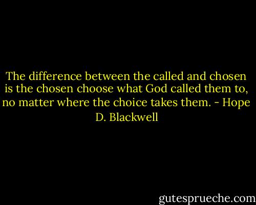 The difference between the called and chosen is the chosen choose what God called them to, no matter where the choice takes them. - Hope D. Blackwell