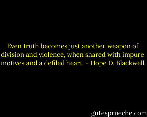 Even truth becomes just another weapon of division and violence, when shared with impure motives and a defiled heart. - Hope D. Blackwell