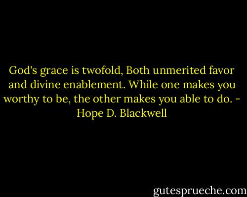 God's grace is twofold, Both unmerited favor and divine enablement. While one makes you worthy to be, the other makes you able to do. - Hope D. Blackwell