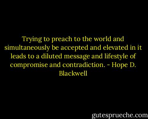 Trying to preach to the world and simultaneously be accepted and elevated in it leads to a diluted message and lifestyle of compromise and contradiction. - Hope D. Blackwell