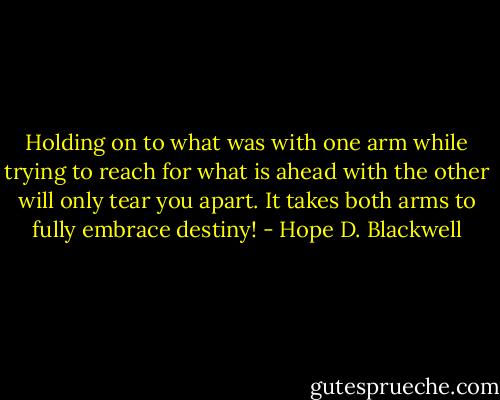 Holding on to what was with one arm while trying to reach for what is ahead with the other will only tear you apart. It takes both arms to fully embrace destiny! - Hope D. Blackwell