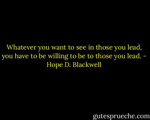 Whatever you want to see in those you lead, you have to be willing to be to those you lead. - Hope D. Blackwell