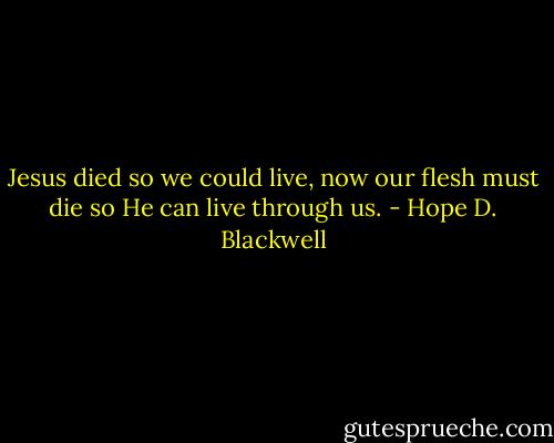 Jesus died so we could live, now our flesh must die so He can live through us. - Hope D. Blackwell