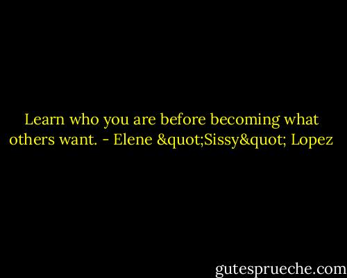 Learn who you are before becoming what others want. - Elene "Sissy" Lopez