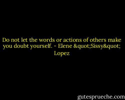 Do not let the words or actions of others make you doubt yourself. - Elene "Sissy" Lopez