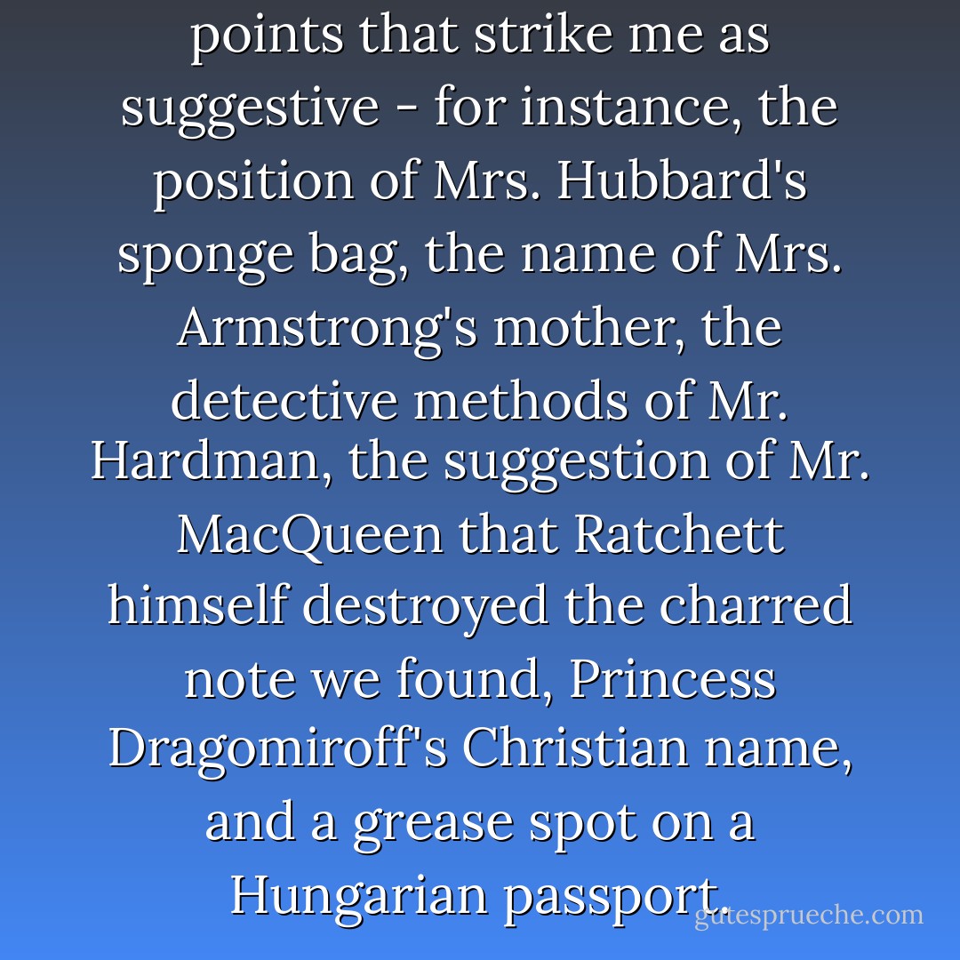 Then there are some minor points that strike me as suggestive - for instance, the position of Mrs. Hubbard's sponge bag, the name of Mrs. Armstrong's mother, the detective methods of Mr. Hardman, the suggestion of Mr. MacQueen that Ratchett himself destroyed the charred note we found, Princess Dragomiroff's Christian name, and a grease spot on a Hungarian passport. - Agatha Christie