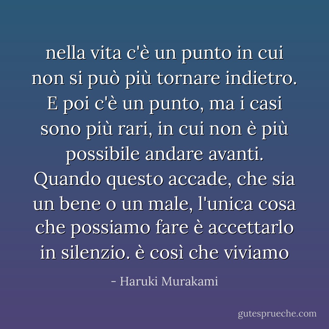 nella vita c'è un punto in cui non si può più tornare indietro. E poi c'è un punto, ma i casi sono più rari, in cui non è più possibile andare avanti. Quando questo accade, che sia un bene o un male, l'unica cosa che possiamo fare è accettarlo in silenzio. è così che viviamo - Haruki Murakami