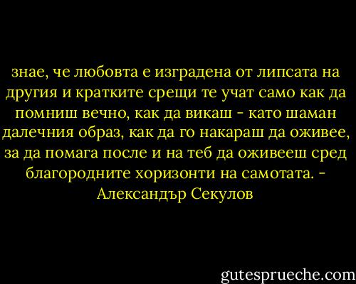 знае, че любовта е изградена от липсата на другия и кратките срещи те учат само как да помниш вечно, как да викаш - като шаман далечния образ, как да го накараш да оживее, за да помага после и на теб да оживееш сред благородните хоризонти на самотата. - Александър Секулов