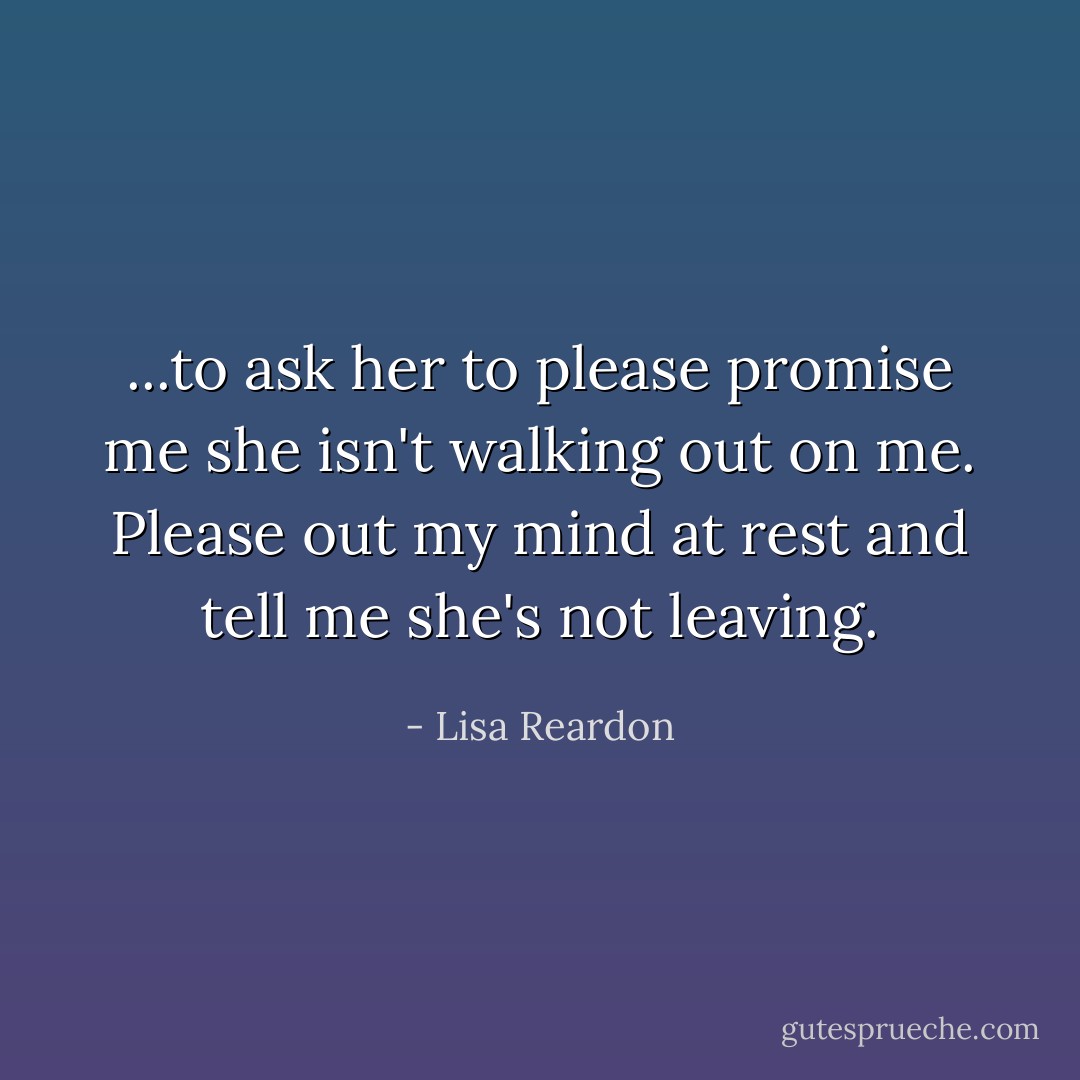 ...to ask her to please promise me she isn't walking out on me. Please out my mind at rest and tell me she's not leaving. - Lisa Reardon