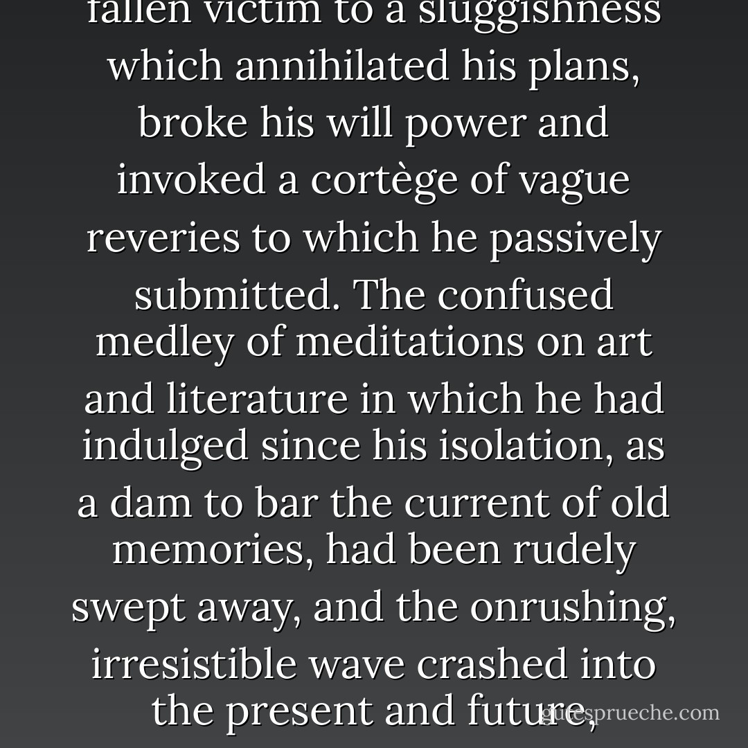 He lived within himself, nourished by his own substance, like some torpid creature which hibernates in caves. Solitude had reacted upon his brain like a narcotic. After having strained and enervated it, his mind had fallen victim to a sluggishness which annihilated his plans, broke his will power and invoked a cortège of vague reveries to which he passively submitted.<br />The confused medley of meditations on art and literature in which he had indulged since his isolation, as a dam to bar the current of old memories, had been rudely swept away, and the onrushing, irresistible wave crashed into the present and future, submerging everything beneath the blanket of the past, filling his mind with an immensity of sorrow, on whose surface floated, like futile wreckage, absurd trifles and dull episodes of his life. - Joris-Karl Huysmans