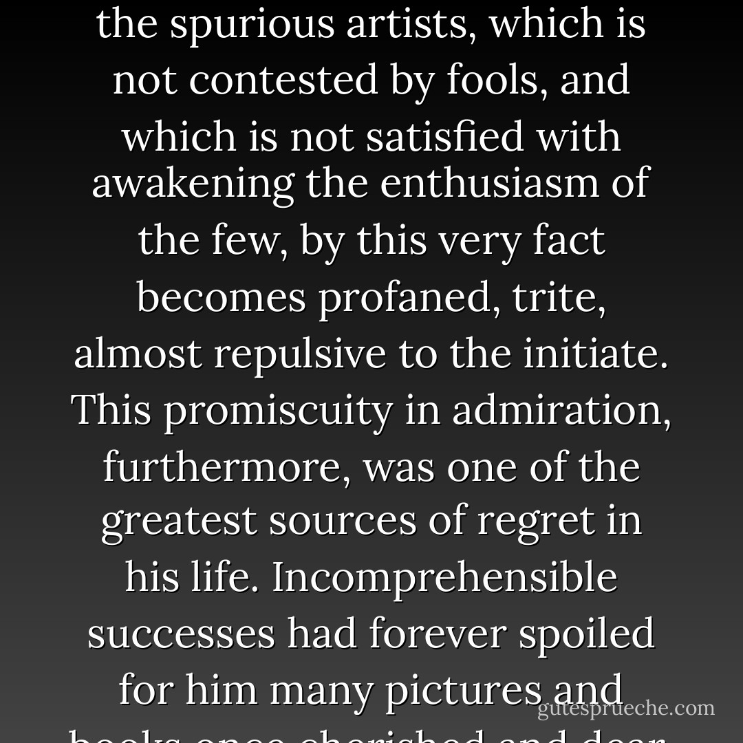 and if it be true that the loveliest tune imaginable becomes vulgar and insupportable as soon as the public begins to hum it and the hurdy-gurdies make it their own, the work of art which does not remain indifferent to the spurious artists, which is not contested by fools, and which is not satisfied with awakening the enthusiasm of the few, by this very fact becomes profaned, trite, almost repulsive to the initiate.<br />This promiscuity in admiration, furthermore, was one of the greatest sources of regret in his life. Incomprehensible successes had forever spoiled for him many pictures and books once cherished and dear. Approved by the mob, they began to reveal imperceptible defects to him, and he rejected them, wondering meanwhile if his perceptions were not growing blunted. - Joris-Karl Huysmans