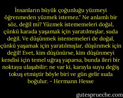 İnsanların büyük çoğunluğu yüzmeyi öğrenmeden yüzmek istemez." Ne anlamlı bir söz, değil mi? Yüzmek istememeleri doğal, çünkü karada yaşamak için yaratılmışlar, suda değil. Ve düşünmek istememeleri de doğal, çünkü yaşamak için yaratılmışlar, düşünmek için değil! Evet, kim düşünürse, kim düşünmeyi kendisi için temel uğraş yaparsa, bunda ileri bir noktaya ulaşabilir; ne var ki, karayla suyu değiş tokuş etmiştir böyle biri ve gün gelir suda boğulur. - Hermann Hesse
