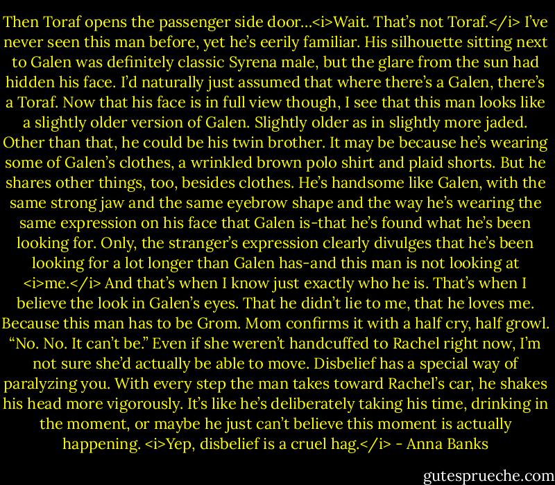 Then Toraf opens the passenger side door…<i>Wait. That’s not Toraf.</i><br />I’ve never seen this man before, yet he’s eerily familiar. His silhouette sitting next to Galen was definitely classic Syrena male, but the glare from the sun had hidden his face. I’d naturally just assumed that where there’s a Galen, there’s a Toraf. Now that his face is in full view though, I see that this man looks like a slightly older version of Galen. Slightly older as in slightly more jaded. Other than that, he could be his twin brother. It may be because he’s wearing some of Galen’s clothes, a wrinkled brown polo shirt and plaid shorts. But he shares other things, too, besides clothes.<br />He’s handsome like Galen, with the same strong jaw and the same eyebrow shape and the way he’s wearing the same expression on his face that Galen is-that he’s found what he’s been looking for. Only, the stranger’s expression clearly divulges that he’s been looking for a lot longer than Galen has-and this man is not looking at <i>me.</i><br />And that’s when I know just exactly who he is. That’s when I believe the look in Galen’s eyes. That he didn’t lie to me, that he loves me. Because this man has to be Grom.<br />Mom confirms it with a half cry, half growl. “No. No. It can’t be.” Even if she weren’t handcuffed to Rachel right now, I’m not sure she’d actually be able to move. Disbelief has a special way of paralyzing you.<br />With every step the man takes toward Rachel’s car, he shakes his head more vigorously. It’s like he’s deliberately taking his time, drinking in the moment, or maybe he just can’t believe this moment is actually happening. <i>Yep, disbelief is a cruel hag.</i> - Anna Banks