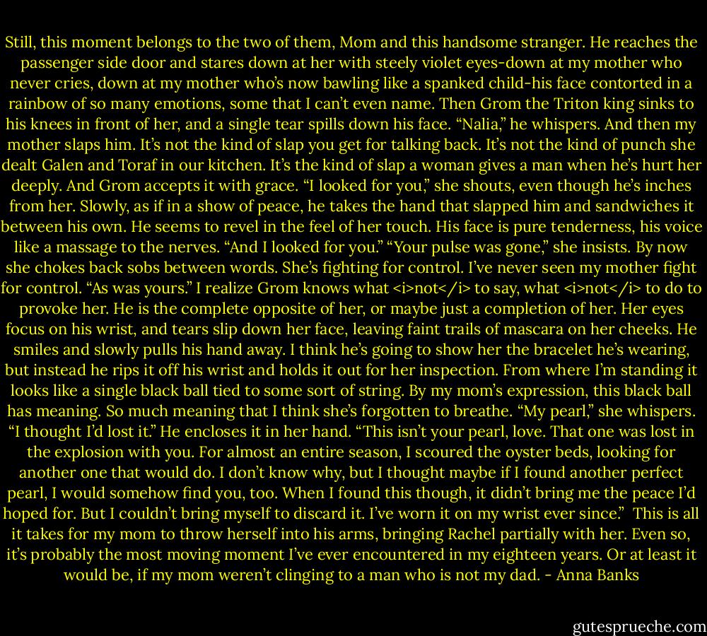 Still, this moment belongs to the two of them, Mom and this handsome stranger. He reaches the passenger side door and stares down at her with steely violet eyes-down at my mother who never cries, down at my mother who’s now bawling like a spanked child-his face contorted in a rainbow of so many emotions, some that I can’t even name.<br />Then Grom the Triton king sinks to his knees in front of her, and a single tear spills down his face. “Nalia,” he whispers.<br />And then my mother slaps him. It’s not the kind of slap you get for talking back. It’s not the kind of punch she dealt Galen and Toraf in our kitchen. It’s the kind of slap a woman gives a man when he’s hurt her deeply.<br />And Grom accepts it with grace.<br />“I looked for you,” she shouts, even though he’s inches from her.<br />Slowly, as if in a show of peace, he takes the hand that slapped him and sandwiches it between his own. He seems to revel in the feel of her touch. His face is pure tenderness, his voice like a massage to the nerves. “And I looked for you.”<br />“Your pulse was gone,” she insists. By now she chokes back sobs between words. She’s fighting for control. I’ve never seen my mother fight for control.<br />“As was yours.” I realize Grom knows what <i>not</i> to say, what <i>not</i> to do to provoke her. He is the complete opposite of her, or maybe just a completion of her.<br />Her eyes focus on his wrist, and tears slip down her face, leaving faint trails of mascara on her cheeks. He smiles and slowly pulls his hand away. I think he’s going to show her the bracelet he’s wearing, but instead he rips it off his wrist and holds it out for her inspection. From where I’m standing it looks like a single black ball tied to some sort of string. By my mom’s expression, this black ball has meaning. So much meaning that I think she’s forgotten to breathe. “My pearl,” she whispers. “I thought I’d lost it.”<br />He encloses it in her hand. “This isn’t your pearl, love. That one was lost in the explosion with you. For almost an entire season, I scoured the oyster beds, looking for another one that would do. I don’t know why, but I thought maybe if I found another perfect pearl, I would somehow find you, too. When I found this though, it didn’t bring me the peace I’d hoped for. But I couldn’t bring myself to discard it. I’ve worn it on my wrist ever since.” <br />This is all it takes for my mom to throw herself into his arms, bringing Rachel partially with her. Even so, it’s probably the most moving moment I’ve ever encountered in my eighteen years.<br />Or at least it would be, if my mom weren’t clinging to a man who is not my dad. - Anna Banks
