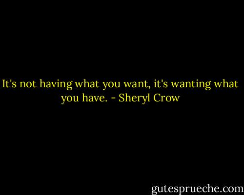 It's not having what you want, it's wanting what you have. - Sheryl Crow