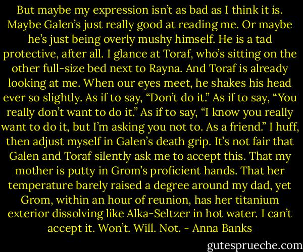 But maybe my expression isn’t as bad as I think it is. Maybe Galen’s just really good at reading me. Or maybe he’s just being overly mushy himself. He is a tad protective, after all. I glance at Toraf, who’s sitting on the other full-size bed next to Rayna. And Toraf is already looking at me. When our eyes meet, he shakes his head ever so slightly. As if to say, “Don’t do it.” As if to say, “You really don’t want to do it.” As if to say, “I know you really want to do it, but I’m asking you not to. As a friend.”<br />I huff, then adjust myself in Galen’s death grip. It’s not fair that Galen and Toraf silently ask me to accept this. That my mother is putty in Grom’s proficient hands. That her temperature barely raised a degree around my dad, yet Grom, within an hour of reunion, has her titanium exterior dissolving like Alka-Seltzer in hot water. I can’t accept it. Won’t. Will. Not. - Anna Banks