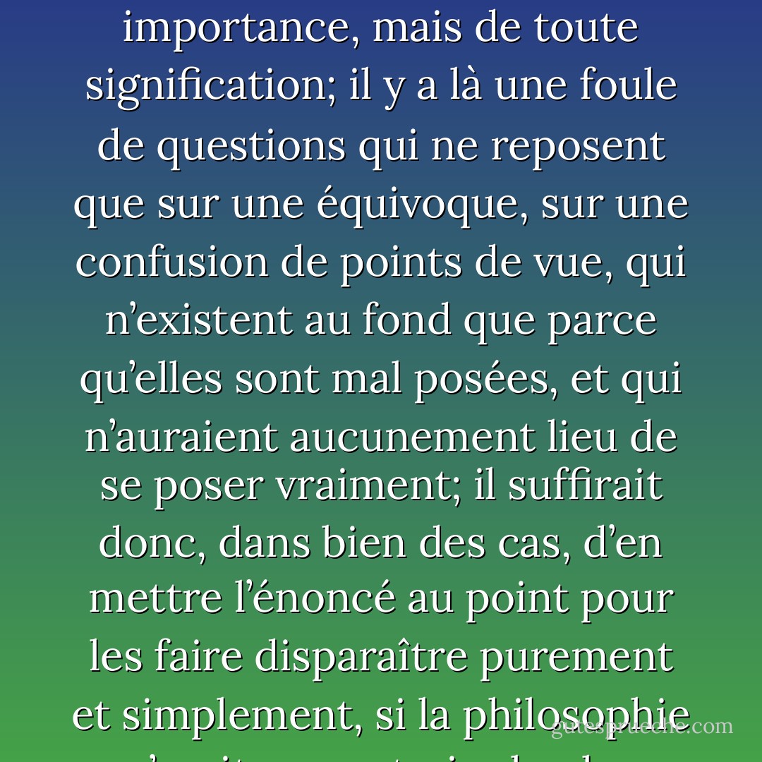 Certains des problèmes que se pose habituellement la pensée philosophique apparaissent même comme dépourvus, non seulement de toute importance, mais de toute signification; il y a là une foule de questions qui ne reposent que sur une équivoque, sur une confusion de points de vue, qui n’existent au fond que parce qu’elles sont mal posées, et qui n’auraient aucunement lieu de se poser vraiment; il suffirait donc, dans bien des cas, d’en mettre l’énoncé au point pour les faire disparaître purement et simplement, si la philosophie n’avait au contraire le plus grand intérêt à les conserver, parce qu’elle vit surtout d’équivoques. - René Guénon