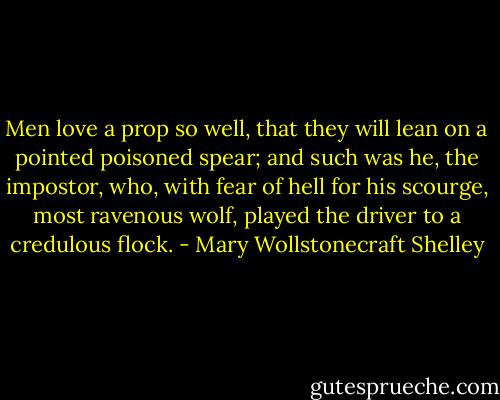 Men love a prop so well, that they will lean on a pointed poisoned spear; and such was he, the impostor, who, with fear of hell for his scourge, most ravenous wolf, played the driver to a credulous flock. - Mary Wollstonecraft Shelley