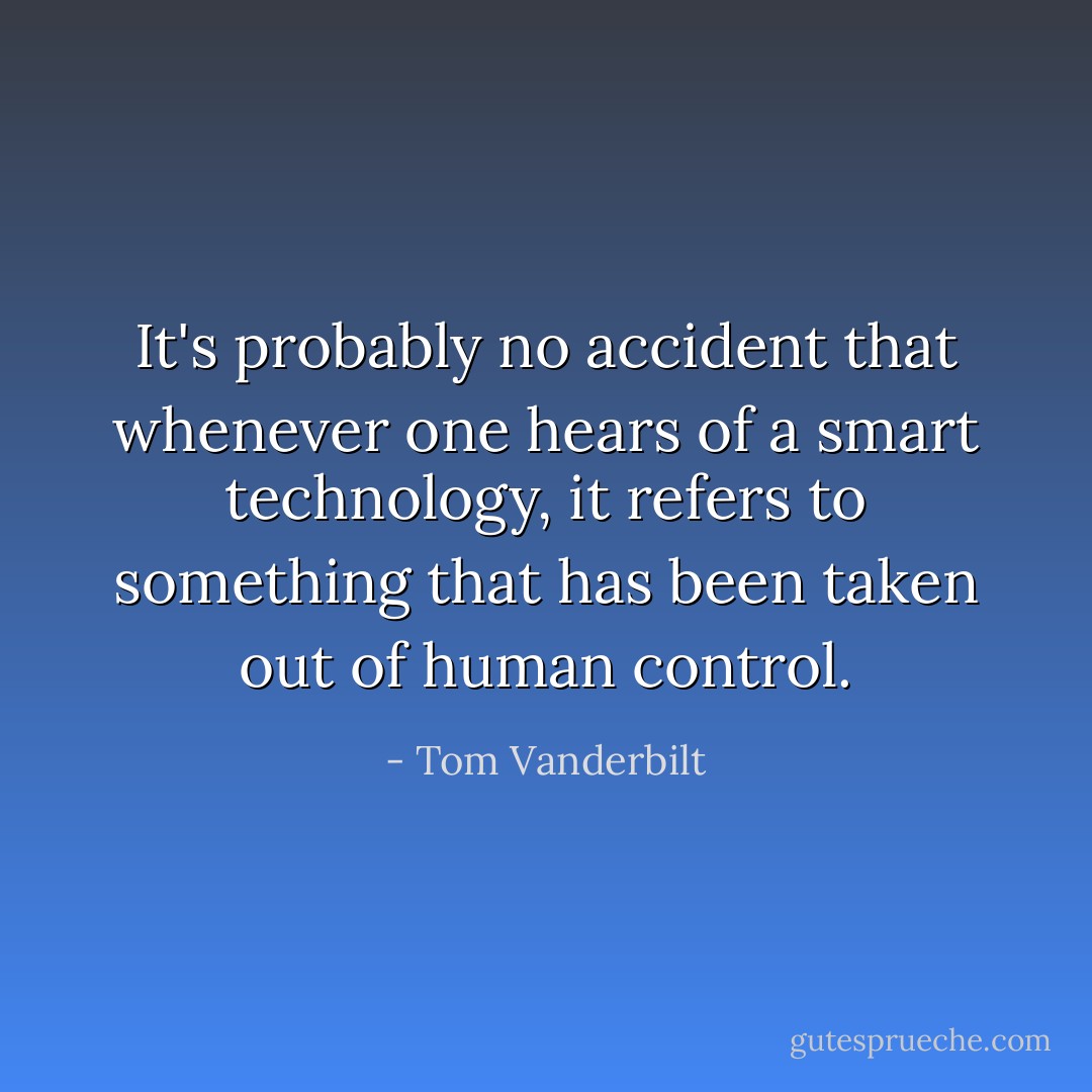 It's probably no accident that whenever one hears of a smart technology, it refers to something that has been taken out of human control. - Tom Vanderbilt