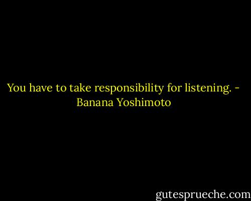 You have to take responsibility for listening. - Banana Yoshimoto