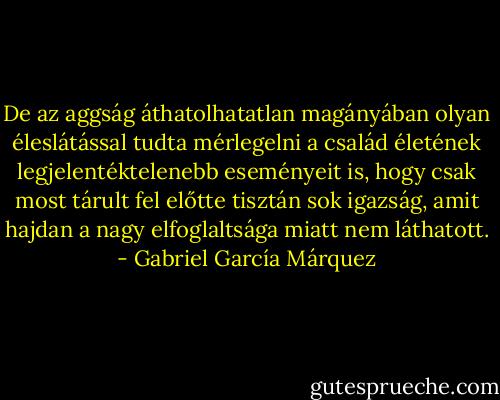 De az aggság áthatolhatatlan magányában olyan éleslátással tudta mérlegelni a család életének legjelentéktelenebb eseményeit is, hogy csak most tárult fel előtte tisztán sok igazság, amit hajdan a nagy elfoglaltsága miatt nem láthatott. - Gabriel García Márquez