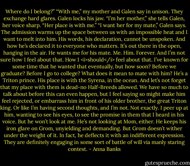 Where do I belong?”<br />“With me,” my mother and Galen say in unison. They exchange hard glares. Galen locks his jaw.<br />“I’m her mother,” she tells Galen, her voice sharp. “Her place is with me.”<br />“I want her for my mate,” Galen says. The admission warms up the space between us with an impossible heat and I want to melt into him. His words, his declaration, cannot be unspoken. And how he’s declared it to everyone who matters. It’s out there in the open, hanging in the air. He wants me for his mate. Me. Him. Forever. And I’m not sure how I feel about that. How I <i>should</i> feel about that.<br />I’ve known for some time that he wanted that eventually, but how soon? Before we graduate? Before I go to college? What does it mean to mate with him? He’s a Triton prince. His place is with the Syrena, in the ocean. And let’s not forget that my place with them is dead-no Half-Breeds allowed. We have so much to talk about before this can even happen, but I feel saying so might make him feel rejected, or embarrass him in front of his older brother, the great Triton king. Or like I’m having second thoughts, and I’m not. Not exactly.<br />I peer up at him, wanting to see his eyes, to see the promise in them that I heard in his voice.<br />But he won’t look at me. He’s not looking at Mom, either. He keeps his iron glare on Grom, unyielding and demanding. But Grom doesn’t wither under the weight of it. In fact, he deflects it with an indifferent expression. They are definitely engaging in some sort of battle of will via manly staring contest. - Anna Banks