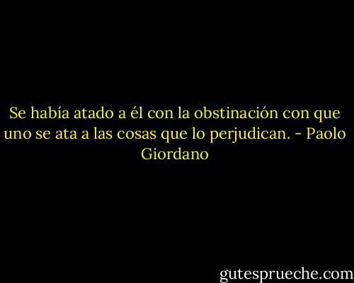 Se había atado a él con la obstinación con que uno se ata a las cosas que lo perjudican. - Paolo Giordano