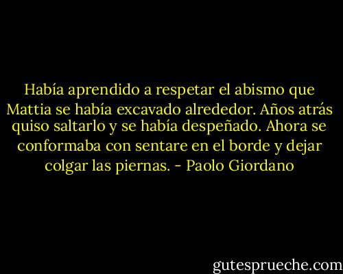 Había aprendido a respetar el abismo que Mattia se había excavado alrededor. Años atrás quiso saltarlo y se había despeñado. Ahora se conformaba con sentare en el borde y dejar colgar las piernas. - Paolo Giordano