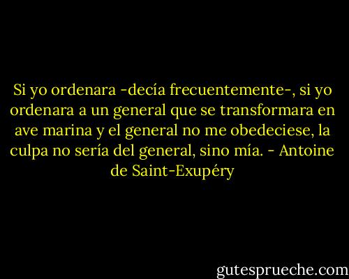 Si yo ordenara -decía frecuentemente-, si yo ordenara a un general que se transformara en ave marina y el general no me obedeciese, la culpa no sería del general, sino mía. - Antoine de Saint-Exupéry