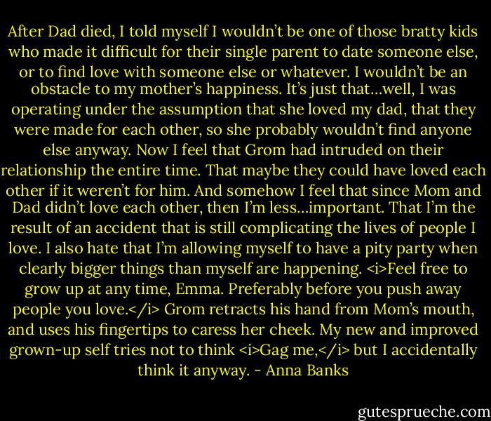 After Dad died, I told myself I wouldn’t be one of those bratty kids who made it difficult for their single parent to date someone else, or to find love with someone else or whatever. I wouldn’t be an obstacle to my mother’s happiness. It’s just that…well, I was operating under the assumption that she loved my dad, that they were made for each other, so she probably wouldn’t find anyone else anyway. Now I feel that Grom had intruded on their relationship the entire time. That maybe they could have loved each other if it weren’t for him.<br />And somehow I feel that since Mom and Dad didn’t love each other, then I’m less…important. That I’m the result of an accident that is still complicating the lives of people I love. I also hate that I’m allowing myself to have a pity party when clearly bigger things than myself are happening.<br /><i>Feel free to grow up at any time, Emma. Preferably before you push away people you love.</i><br />Grom retracts his hand from Mom’s mouth, and uses his fingertips to caress her cheek. My new and improved grown-up self tries not to think <i>Gag me,</i> but I accidentally think it anyway. - Anna Banks