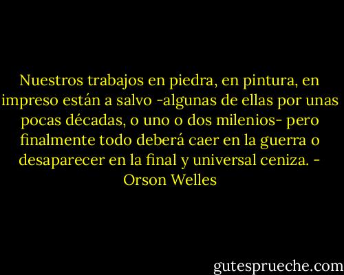 Nuestros trabajos en piedra, en pintura, en impreso están a salvo -algunas de ellas por unas pocas décadas, o uno o dos milenios- pero finalmente todo deberá caer en la guerra o desaparecer en la final y universal ceniza. - Orson Welles