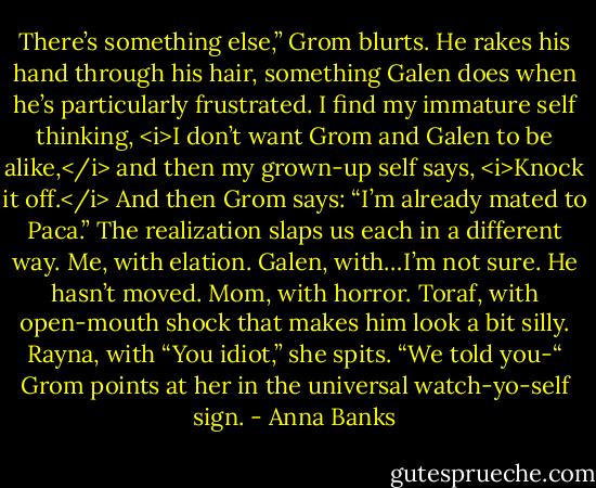 There’s something else,” Grom blurts. He rakes his hand through his hair, something Galen does when he’s particularly frustrated. I find my immature self thinking, <i>I don’t want Grom and Galen to be alike,</i> and then my grown-up self says, <i>Knock it off.</i> And then Grom says: “I’m already mated to Paca.”<br />The realization slaps us each in a different way.<br />Me, with elation.<br />Galen, with…I’m not sure. He hasn’t moved.<br />Mom, with horror.<br />Toraf, with open-mouth shock that makes him look a bit silly.<br />Rayna, with “You idiot,” she spits. “We told you-“<br />Grom points at her in the universal watch-yo-self sign. - Anna Banks