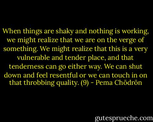 When things are shaky and nothing is working, we might realize that we are on the verge of something. We might realize that this is a very vulnerable and tender place, and that tenderness can go either way. We can shut down and feel resentful or we can touch in on that throbbing quality. (9) - Pema Chödrön