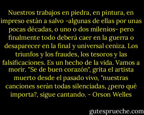 Nuestros trabajos en piedra, en pintura, en impreso están a salvo -algunas de ellas por unas pocas décadas, o uno o dos milenios- pero finalmente todo deberá caer en la guerra o desaparecer en la final y universal ceniza. Los triunfos y los fraudes, los tesoros y las falsificaciones. Es un hecho de la vida. Vamos a morir. "Se de buen corazón", grita el artista muerto desde el pasado vivo, "nuestras canciones serán todas silenciadas, ¿pero qué importa?, sigue cantando. - Orson Welles