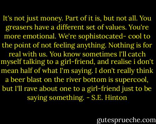 It's not just money. Part of it is, but not all. You greasers have a different set of values. You're more emotional. We're sophistocated- cool to the point of not feeling anything. Nothing is for real with us. You know sometimes I'll catch myself talking to a girl-friend, and realise i don't mean half of what I'm saying. I don't really think a beer blast on the river bottom is supercool, but I'll rave about one to a girl-friend just to be saying something. - S.E. Hinton