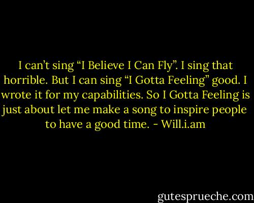 I can’t sing “I Believe I Can Fly”. I sing that horrible. But I can sing “I Gotta Feeling” good. I wrote it for my capabilities. So I Gotta Feeling is just about let me make a song to inspire people to have a good time. - Will.i.am