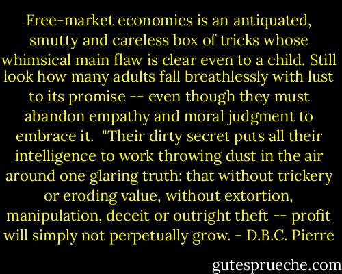 Free-market economics is an antiquated, smutty and careless box of tricks whose whimsical main flaw is clear even to a child. Still look how many adults fall breathlessly with lust to its promise -- even though they must abandon empathy and moral judgment to embrace it.<br /><br />"Their dirty secret puts all their intelligence to work throwing dust in the air around one glaring truth: that without trickery or eroding value, without extortion, manipulation, deceit or outright theft -- profit will simply not perpetually grow. - D.B.C. Pierre