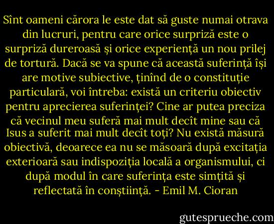 Sînt oameni cărora le este dat să guste numai otrava din lucruri, pentru care orice surpriză este o surpriză dureroasă și orice experiență un nou prilej de tortură. Dacă se va spune că această suferință își are motive subiective, ținînd de o constituție particulară, voi întreba: există un criteriu obiectiv pentru aprecierea suferinței? Cine ar putea preciza că vecinul meu suferă mai mult decît mine sau că Isus a suferit mai mult decît toți? Nu există măsură obiectivă, deoarece ea nu se măsoară după excitația exterioară sau indispoziția locală a organismului, ci după modul în care suferința este simțită și reflectată în conștiință. - Emil M. Cioran