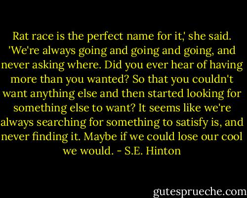 Rat race is the perfect name for it,' she said. 'We're always going and going and going, and never asking where. Did you ever hear of having more than you wanted? So that you couldn't want anything else and then started looking for something else to want? It seems like we're always searching for something to satisfy is, and never finding it. Maybe if we could lose our cool we would. - S.E. Hinton