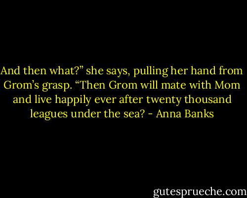 And then what?” she says, pulling her hand from Grom’s grasp. “Then Grom will mate with Mom and live happily ever after twenty thousand leagues under the sea? - Anna Banks