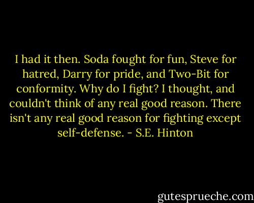 I had it then. Soda fought for fun, Steve for hatred, Darry for pride, and Two-Bit for conformity. Why do I fight? I thought, and couldn't think of any real good reason. There isn't any real good reason for fighting except self-defense. - S.E. Hinton