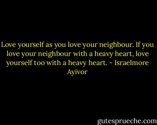 Love yourself as you love your neighbour. If you love your neighbour with a heavy heart, love yourself too with a heavy heart. - Israelmore Ayivor